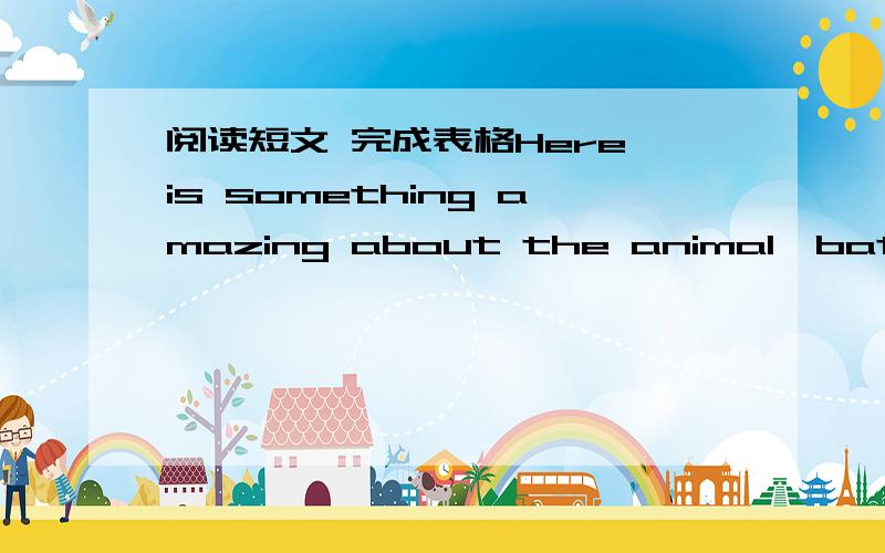 阅读短文 完成表格Here is something amazing about the animal—bats.Birds can fly and bats can,too.But,is a bat a kind of bird?They are different animals.A bat has four legs.A bird has only two.Bats have teeth and birds have no.Bats have large