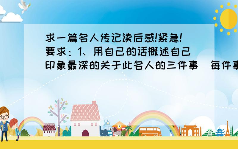 求一篇名人传记读后感!紧急!要求：1、用自己的话概述自己印象最深的关于此名人的三件事（每件事概述用150——200字）,并写出让你印象深刻的理由（每条理由不少于200字）.2、摘录此名人