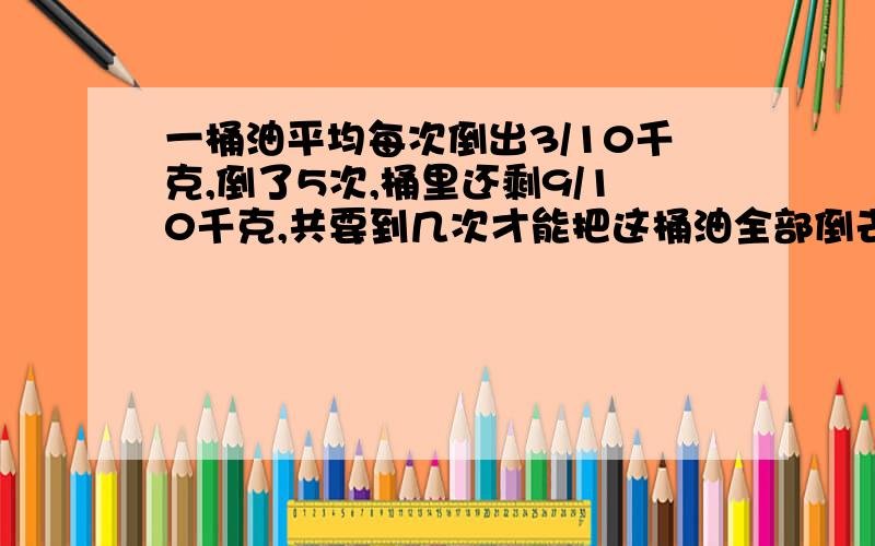 一桶油平均每次倒出3/10千克,倒了5次,桶里还剩9/10千克,共要到几次才能把这桶油全部倒去?