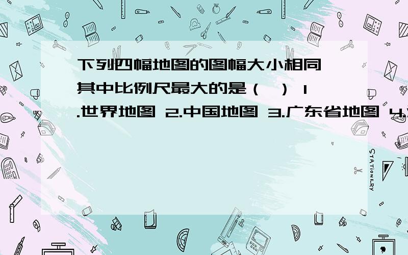 下列四幅地图的图幅大小相同,其中比例尺最大的是（ ） 1.世界地图 2.中国地图 3.广东省地图 4.深圳市地图