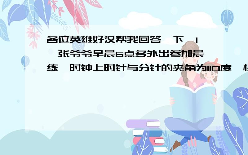 各位英雄好汉帮我回答一下,1,张爷爷早晨6点多外出参加晨练,时钟上时针与分针的夹角为110度,快7点的时候张爷爷晨练回家发现时针与分针的夹角还是110度,你能计算出张爷爷晨练用了多长时