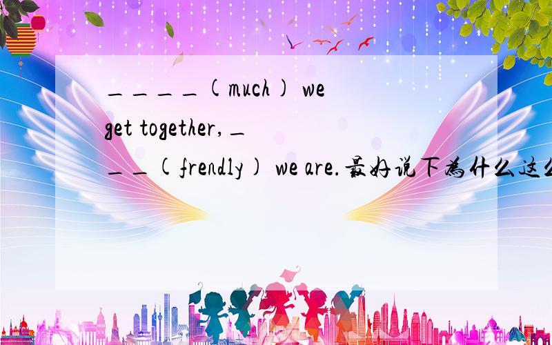 ____(much) we get together,___(frendly) we are.最好说下为什么这么写