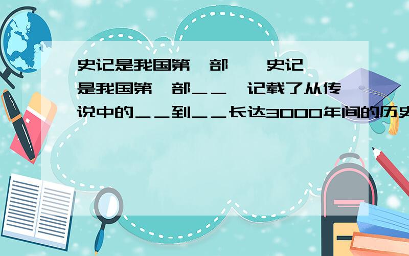 史记是我国第一部＜＜史记＞＞是我国第一部＿＿,记载了从传说中的＿＿到＿＿长达3000年间的历史,共130篇．包括＿＿（是帝王传记）12篇,世家（记＿＿本系）30篇,＿＿（序列人臣事迹）70