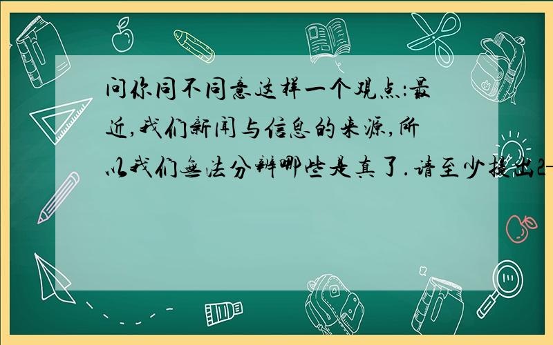 问你同不同意这样一个观点：最近,我们新闻与信息的来源,所以我们无法分辨哪些是真了.请至少提出2—3个论点,并给出支持的论据.