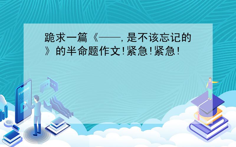 跪求一篇《——,是不该忘记的》的半命题作文!紧急!紧急!