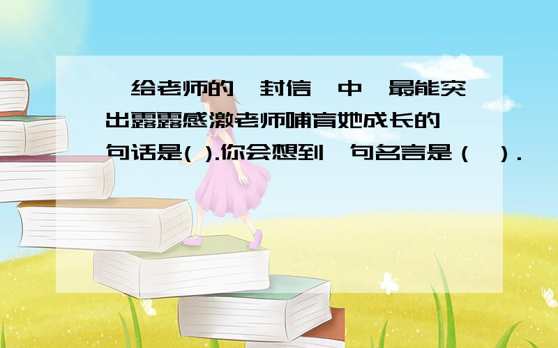 《给老师的一封信》中,最能突出露露感激老师哺育她成长的一句话是( ).你会想到一句名言是（ ）.