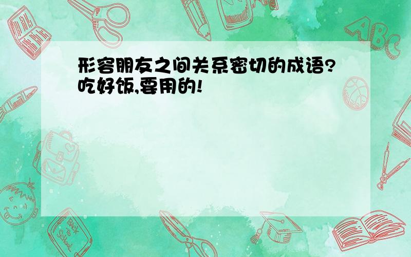 形容朋友之间关系密切的成语?吃好饭,要用的!