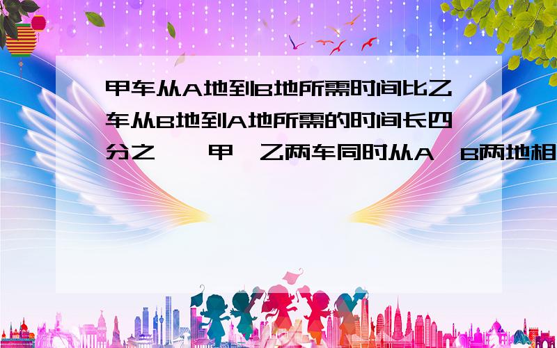 甲车从A地到B地所需时间比乙车从B地到A地所需的时间长四分之一,甲、乙两车同时从A、B两地相对开出,相遇时乙车比甲车多行50千米,A、B两地相距多少千米?