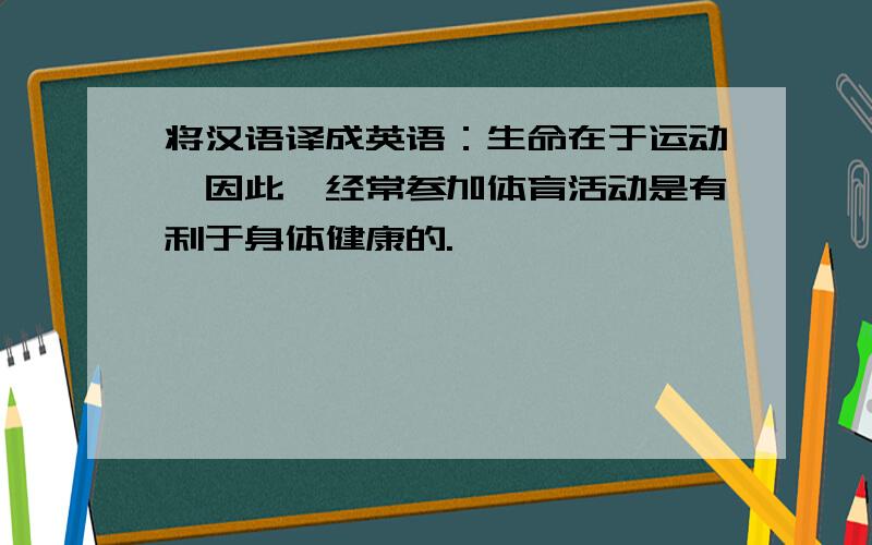 将汉语译成英语：生命在于运动,因此,经常参加体育活动是有利于身体健康的.