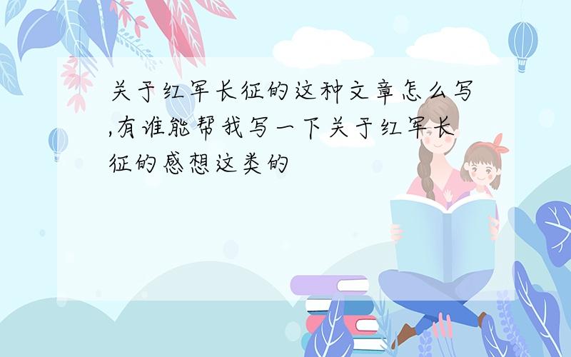 关于红军长征的这种文章怎么写,有谁能帮我写一下关于红军长征的感想这类的