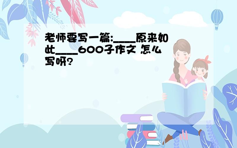 老师要写一篇:____原来如此____600子作文 怎么写呀?