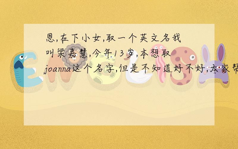 恩,在下小女,取一个英文名我叫梁嘉慧,今年13岁,本想取joanna这个名字,但是不知道好不好,大家帮我想一想,取什么名最好