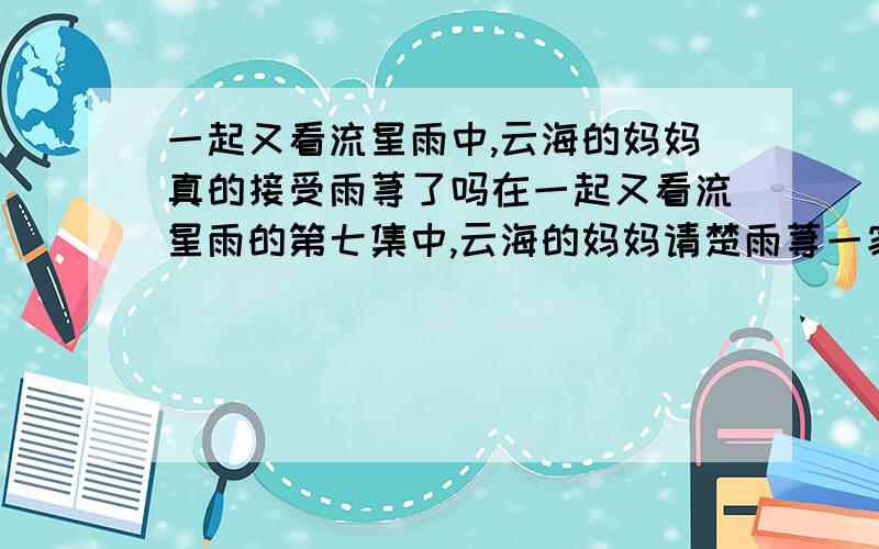 一起又看流星雨中,云海的妈妈真的接受雨荨了吗在一起又看流星雨的第七集中,云海的妈妈请楚雨荨一家人吃饭,那时候他的妈妈真的接受了楚雨荨还有她的家人吗