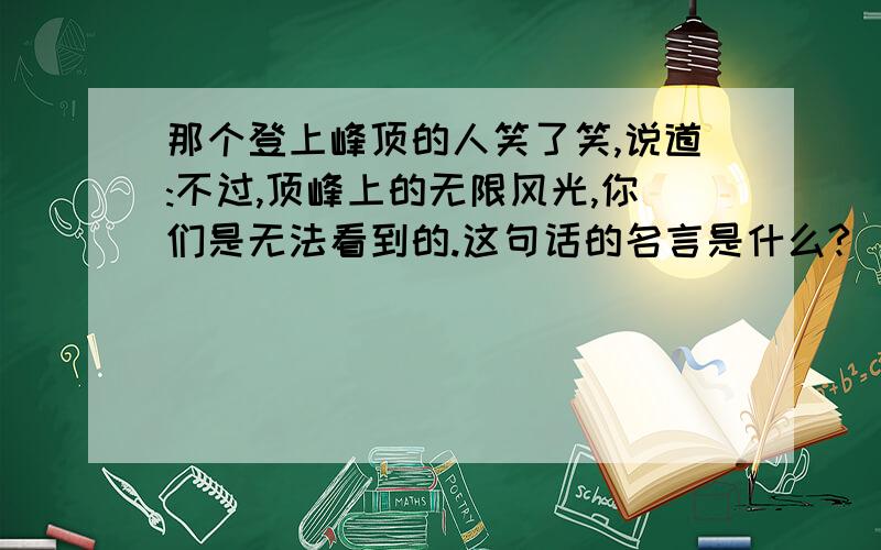 那个登上峰顶的人笑了笑,说道:不过,顶峰上的无限风光,你们是无法看到的.这句话的名言是什么?