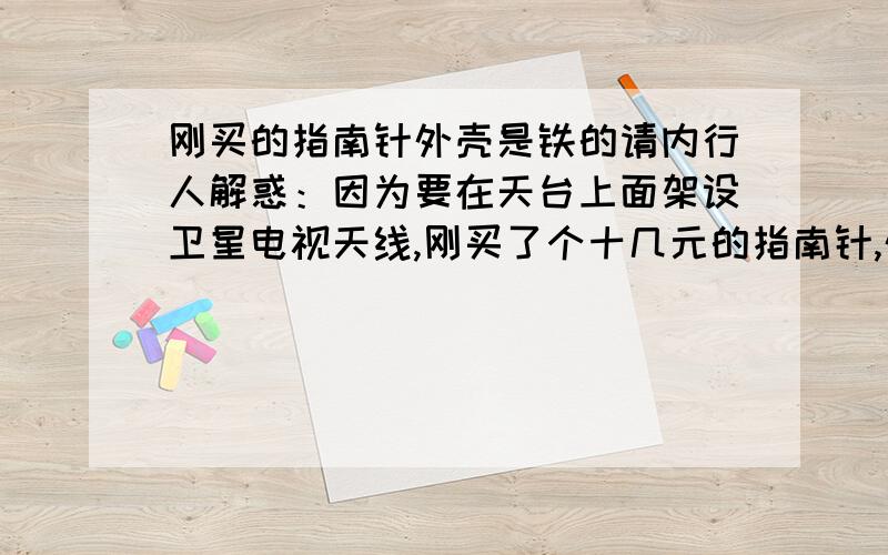 刚买的指南针外壳是铁的请内行人解惑：因为要在天台上面架设卫星电视天线,刚买了个十几元的指南针,外壳居然是铁的,也可能是不锈钢,这样也行么?因为我家天台都留有一些柱子,里面当然