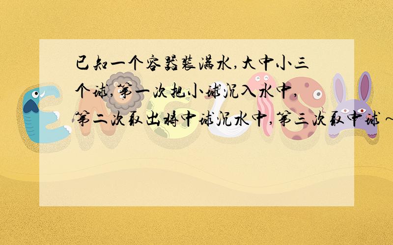 已知一个容器装满水,大中小三个球,第一次把小球沉入水中,第二次取出将中球沉水中,第三次取中球～已知一个容器装满水,大中小三个球,第一次把小球沉入水中,第二次取出将中球沉水中,第