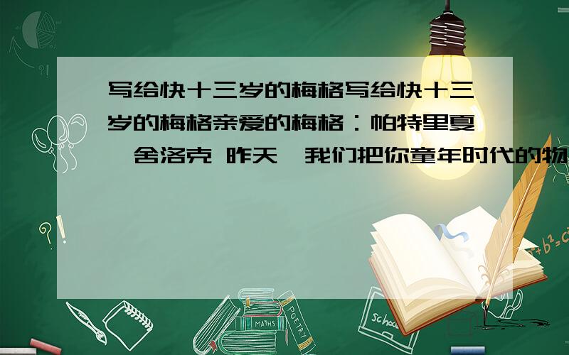 写给快十三岁的梅格写给快十三岁的梅格亲爱的梅格：帕特里夏•舍洛克 昨天,我们把你童年时代的物品收拾捆扎了起来.你快要十三岁了,你说是这么做的时候了.于是,你的摇篮和各种各样