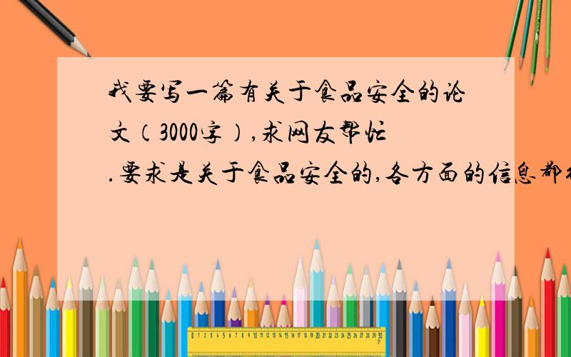 我要写一篇有关于食品安全的论文（3000字）,求网友帮忙.要求是关于食品安全的,各方面的信息都行,越多越好,让我能写到3000字.