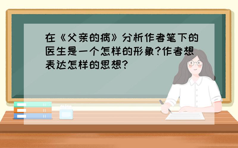 在《父亲的病》分析作者笔下的医生是一个怎样的形象?作者想表达怎样的思想?