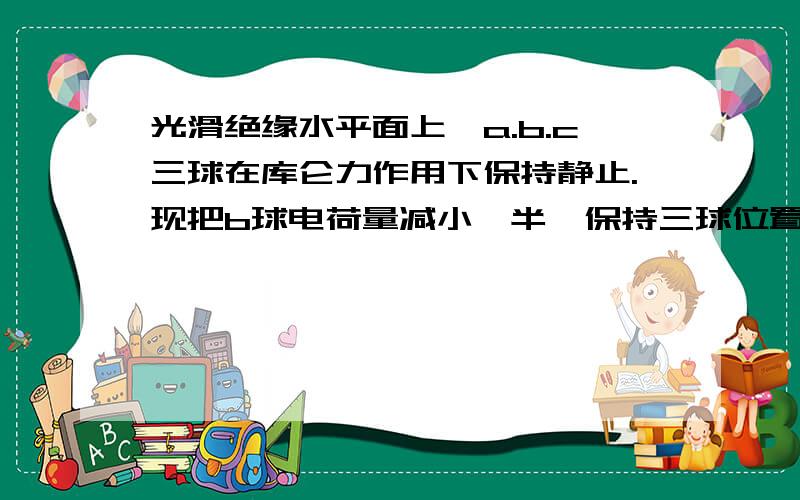 光滑绝缘水平面上,a.b.c三球在库仑力作用下保持静止.现把b球电荷量减小一半,保持三球位置不变,使三球仍在库仑力作用下静止,则a.b两球的电荷量变化为（三球均可看做点电荷）A.a球电荷量