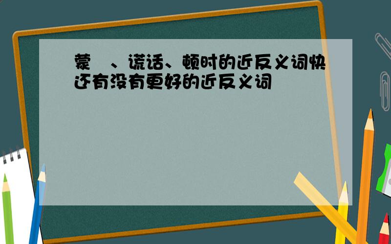 蒙眬、谎话、顿时的近反义词快还有没有更好的近反义词