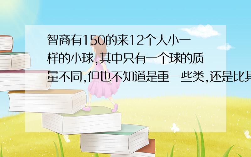 智商有150的来12个大小一样的小球,其中只有一个球的质量不同,但也不知道是重一些类,还是比其它的球轻一些,现在给你一架没有砝码的天平,你只能称量3次就能找出那个不同的球,你有办法没