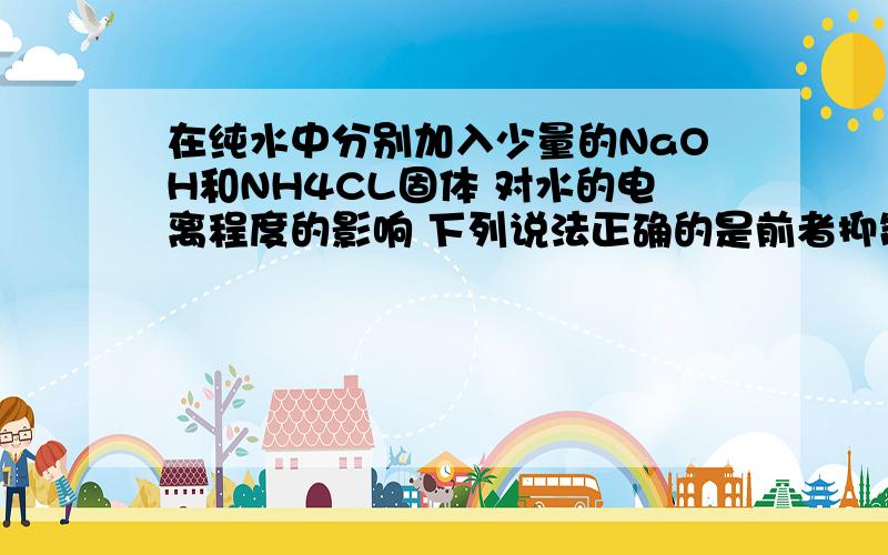 在纯水中分别加入少量的NaOH和NH4CL固体 对水的电离程度的影响 下列说法正确的是前者抑制水的电离 后者促进水的电离前者抑制水的电离 后者也抑制水的电离前者促进水的电离 后者促进水