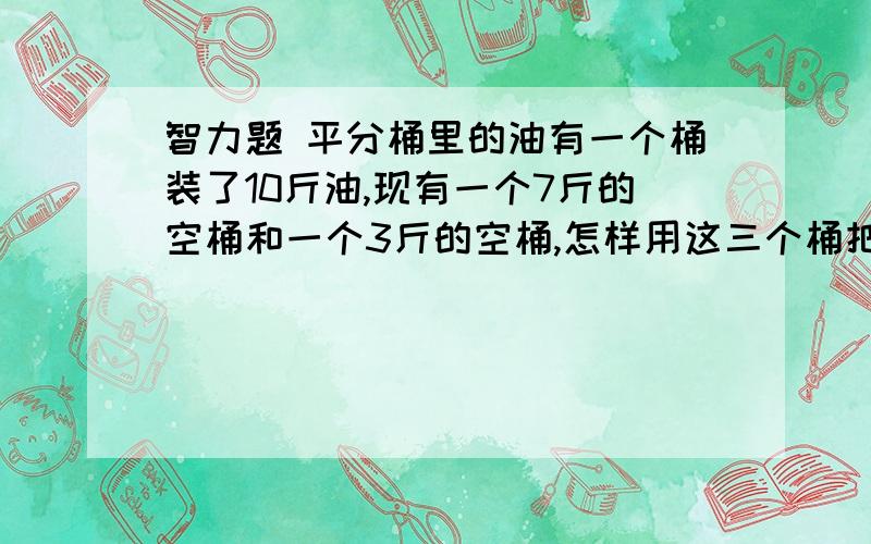 智力题 平分桶里的油有一个桶装了10斤油,现有一个7斤的空桶和一个3斤的空桶,怎样用这三个桶把10斤油平分成两份.