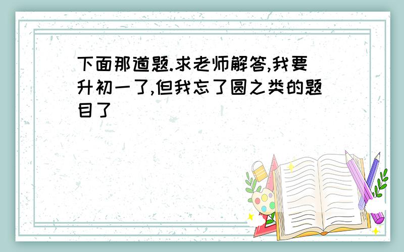 下面那道题.求老师解答,我要升初一了,但我忘了圆之类的题目了