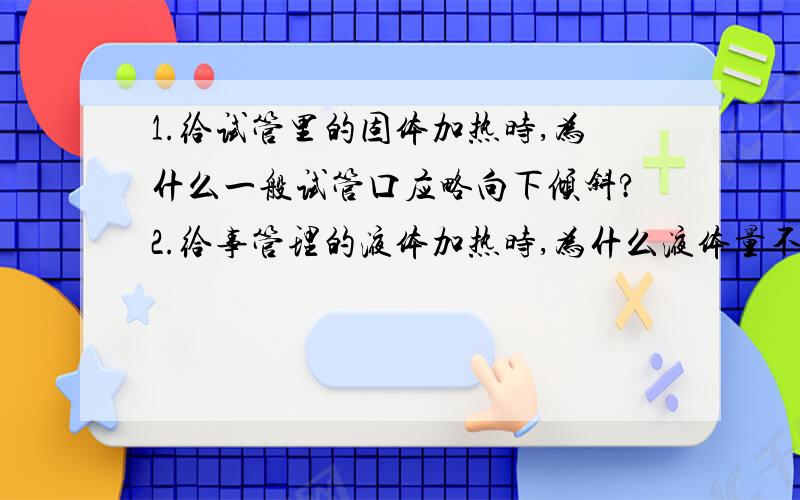 1.给试管里的固体加热时,为什么一般试管口应略向下倾斜?2.给事管理的液体加热时,为什么液体量不超过容积的三分之一,并且是关于桌面成45度角?3.使用烧杯烧瓶加热液体时为什么要垫石棉网