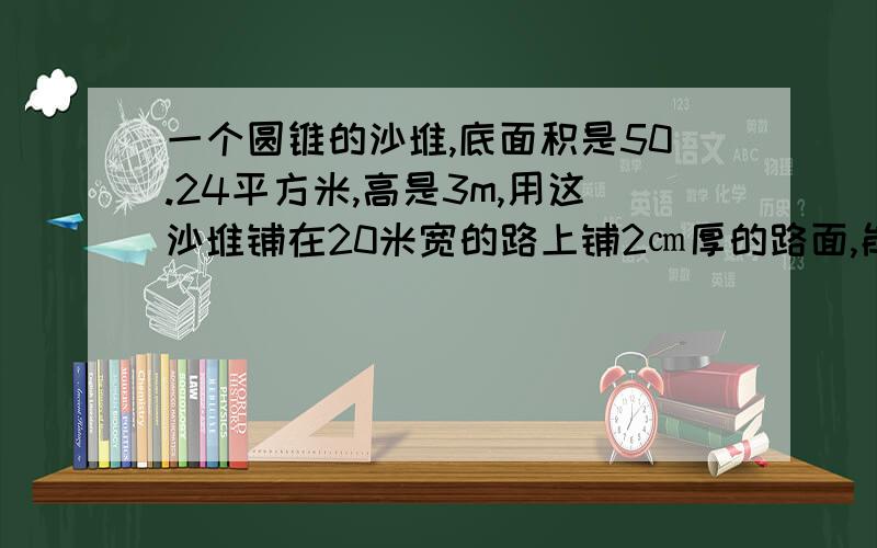 一个圆锥的沙堆,底面积是50.24平方米,高是3m,用这沙堆铺在20米宽的路上铺2㎝厚的路面,能铺多长?