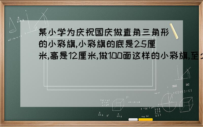 某小学为庆祝国庆做直角三角形的小彩旗,小彩旗的底是25厘米,高是12厘米,做100面这样的小彩旗,至少需彩纸多少平方厘米