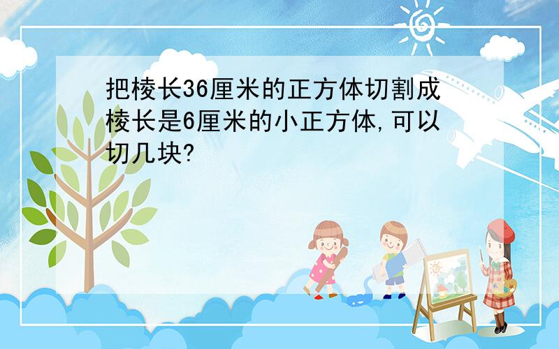 把棱长36厘米的正方体切割成棱长是6厘米的小正方体,可以切几块?