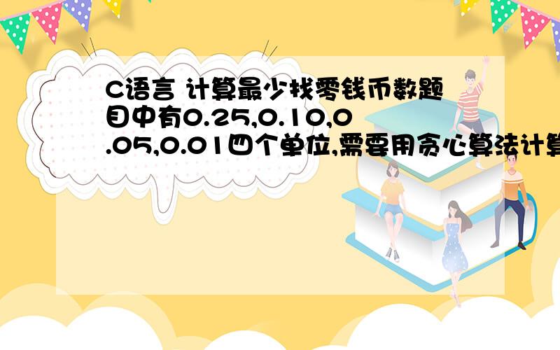 C语言 计算最少找零钱币数题目中有0.25,0.10,0.05,0.01四个单位,需要用贪心算法计算最少钱币数.现在我遇到的问题是输入0.41时,我程序的计算结果是3（正确值为4）,仔细检查发现问题出现在0.01