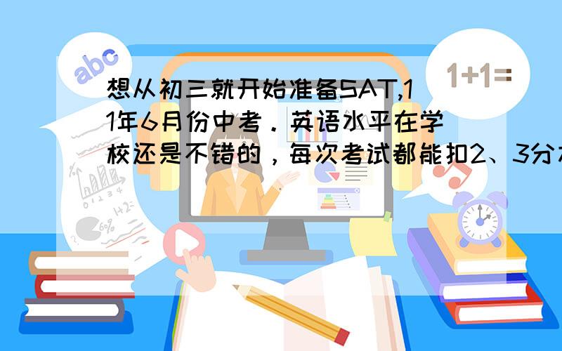 想从初三就开始准备SAT,11年6月份中考。英语水平在学校还是不错的，每次考试都能扣2、3分左右。雅思考了8.2分，SAT2200+ 人家还去北大参加模联会去，心里就郁闷想去国外上大学，现在准备