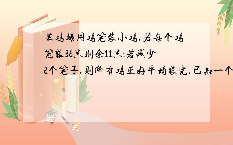 某鸡场用鸡笼装小鸡,若每个鸡笼装36只则余11只：若减少2个笼子,则所有鸡正好平均装完.已知一个笼子最多能装45只鸡,问原有鸡笼几个?鸡几只?