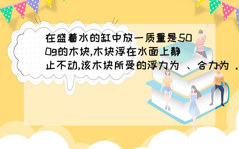 在盛着水的缸中放一质量是500g的木块,木块浮在水面上静止不动,该木块所受的浮力为 、合力为 .若木块露出水面的体积占总体积的”,则它的密度为 kg/m3