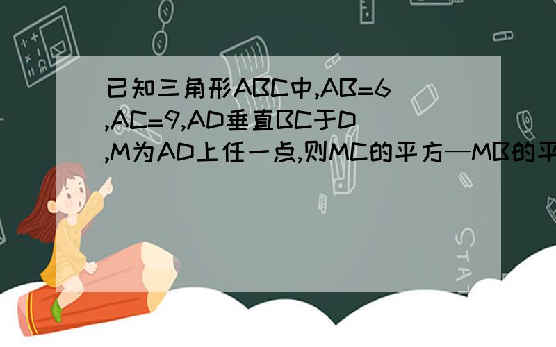 已知三角形ABC中,AB=6,AC=9,AD垂直BC于D,M为AD上任一点,则MC的平方—MB的平方等于多少?我感激不尽!