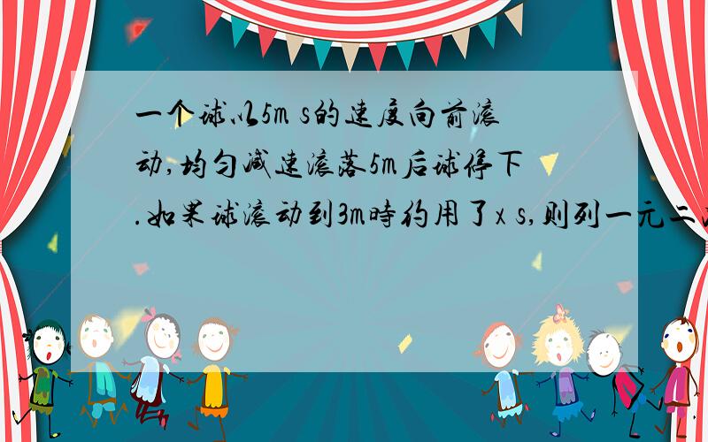 一个球以5m s的速度向前滚动,均匀减速滚落5m后球停下.如果球滚动到3m时约用了x s,则列一元二次方程为—