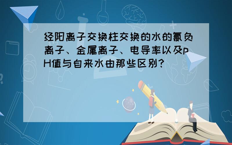 经阳离子交换柱交换的水的氯负离子、金属离子、电导率以及pH值与自来水由那些区别?