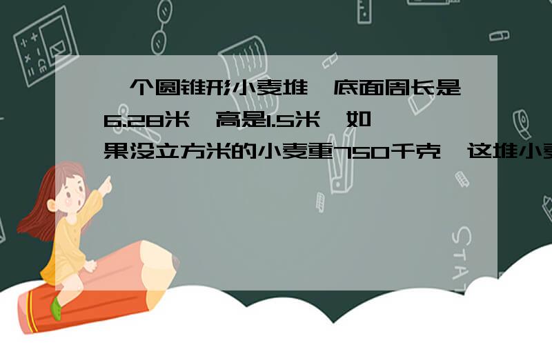 一个圆锥形小麦堆,底面周长是6.28米,高是1.5米,如果没立方米的小麦重750千克,这堆小麦重多少千克?