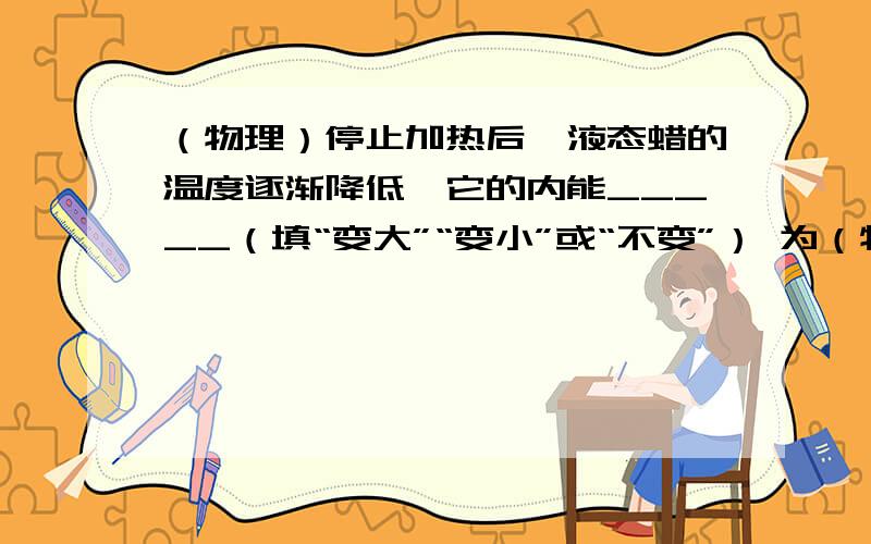 （物理）停止加热后,液态蜡的温度逐渐降低,它的内能_____（填“变大”“变小”或“不变”） 为（物理）停止加热后,液态蜡的温度逐渐降低,它的内能_____（填“变大”“变小”或“不变”