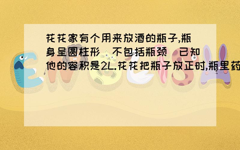 花花家有个用来放酒的瓶子,瓶身呈圆柱形（不包括瓶颈）已知他的容积是2L.花花把瓶子放正时,瓶里药酒的花花家有个用来放酒的瓶子，瓶身呈圆柱形（不包括瓶颈）已知他的容积是2L。花花