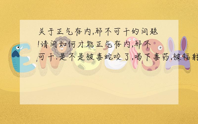 关于正气存内,邪不可干的问题!请问如何才能正气存内,邪不可干.是不是被毒蛇咬了,喝下毒药,被辐射照到,都可以没事?