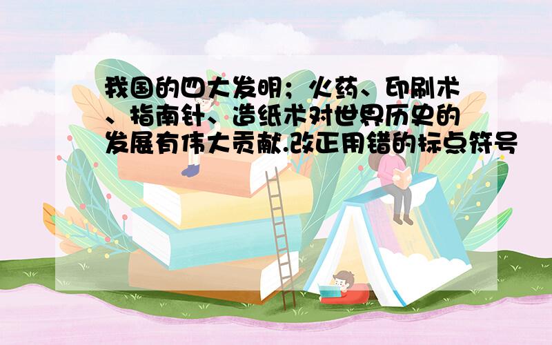 我国的四大发明；火药、印刷术、指南针、造纸术对世界历史的发展有伟大贡献.改正用错的标点符号