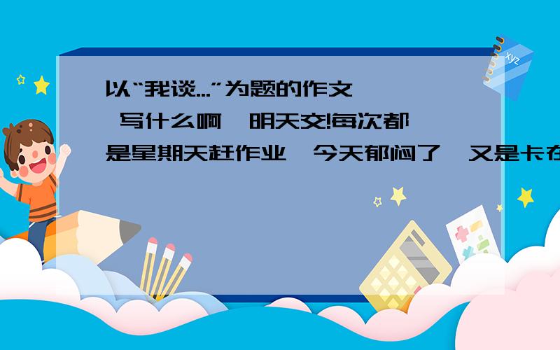 以“我谈...”为题的作文  写什么啊  明天交!每次都是星期天赶作业,今天郁闷了,又是卡在作文上.想想,能写什么?快快!等着交呢.能具体点么？谢谢了！！！！！！！！