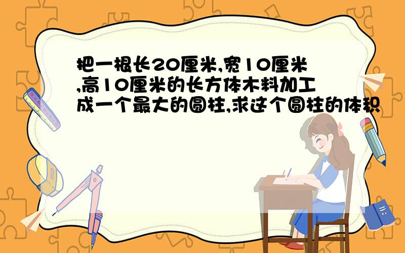 把一根长20厘米,宽10厘米,高10厘米的长方体木料加工成一个最大的圆柱,求这个圆柱的体积