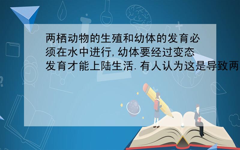 两栖动物的生殖和幼体的发育必须在水中进行,幼体要经过变态发育才能上陆生活.有人认为这是导致两栖动物分布范围较小、种类也较少的重要原因之一.你认为这种说法对吗?