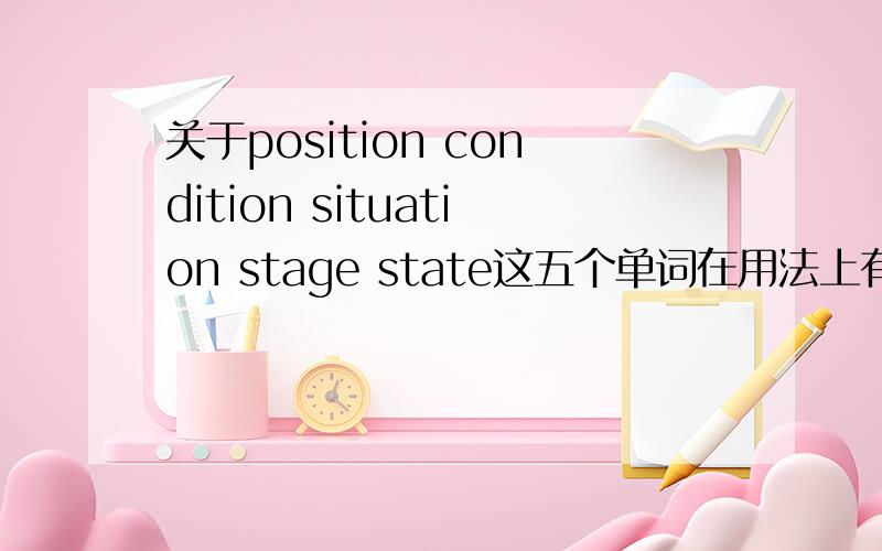 关于position condition situation stage state这五个单词在用法上有什么区别呢?尽量详细点,在下感激不尽