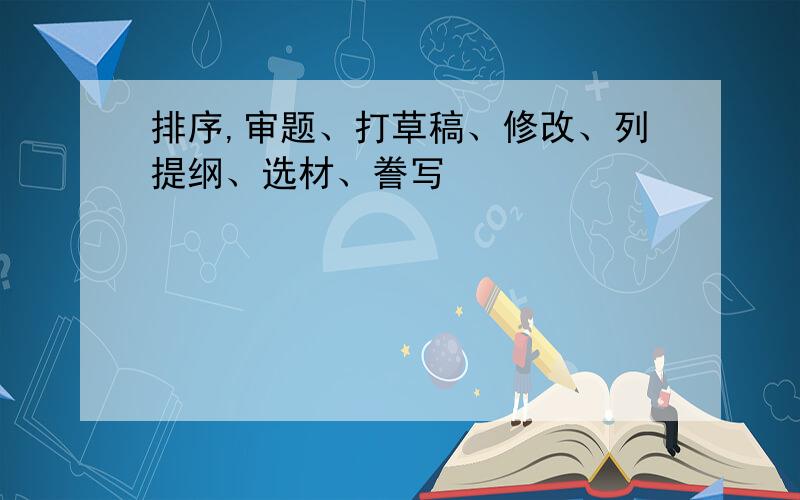 排序,审题、打草稿、修改、列提纲、选材、誊写